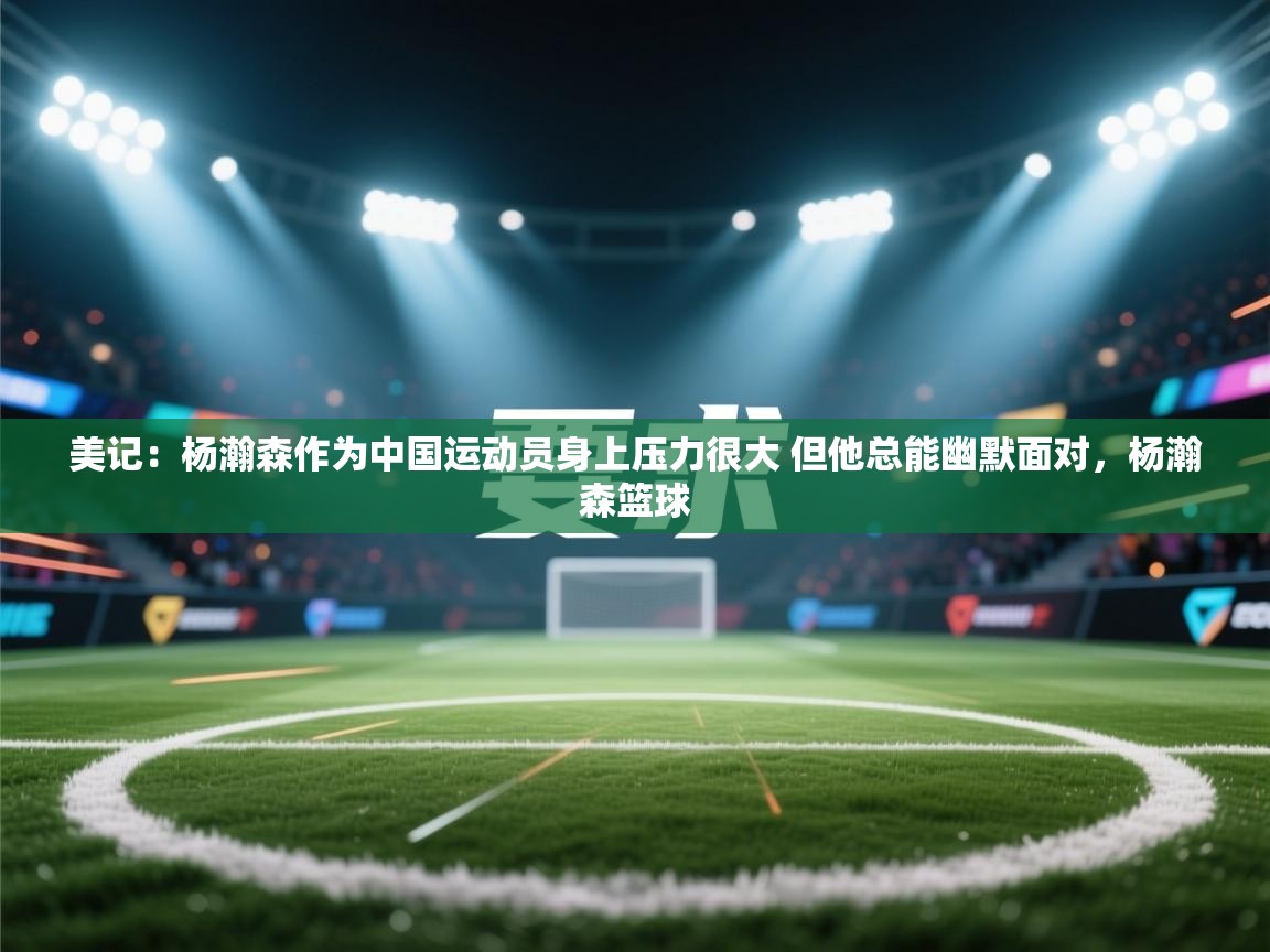 美记:杨瀚森作为中国运动员身上压力很大 但他总能幽默面对,杨瀚森篮球 第2张
